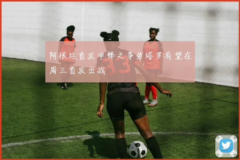 阿根廷首发中锋之争劳塔罗有望在周三首发出战