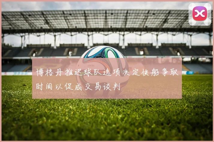 博格丹推迟球队选项决定快船争取时间以促成交易谈判
