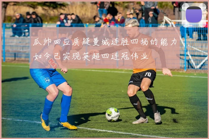 瓜帅回应质疑曼城连胜四场的能力如今已实现英超四连冠伟业