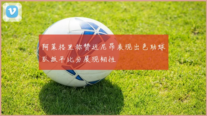 阿莱格里称赞迈尼昂表现出色助球队扳平比分展现韧性