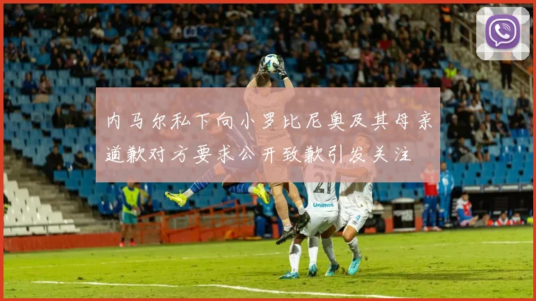 内马尔私下向小罗比尼奥及其母亲道歉对方要求公开致歉引发关注