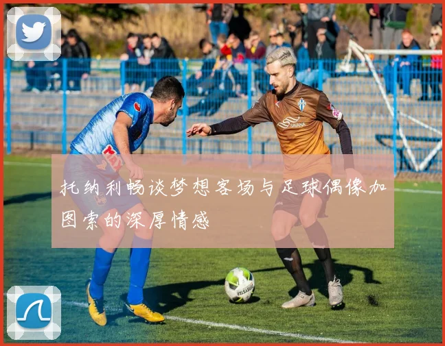 托纳利畅谈梦想客场与足球偶像加图索的深厚情感