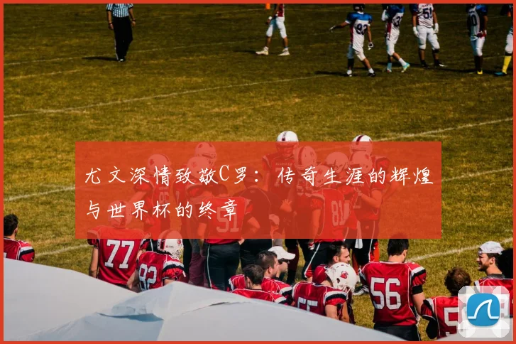 尤文深情致敬C罗：传奇生涯的辉煌与世界杯的终章