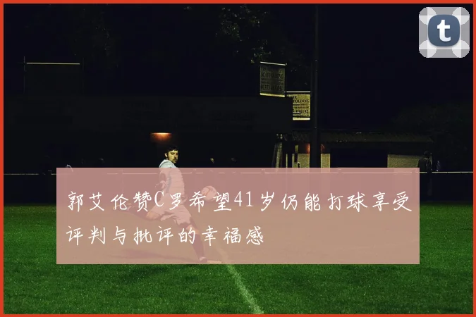 郭艾伦赞C罗希望41岁仍能打球享受评判与批评的幸福感