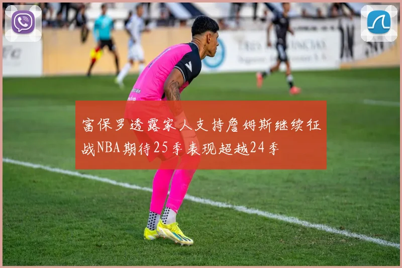 富保罗透露家人支持詹姆斯继续征战NBA期待25季表现超越24季