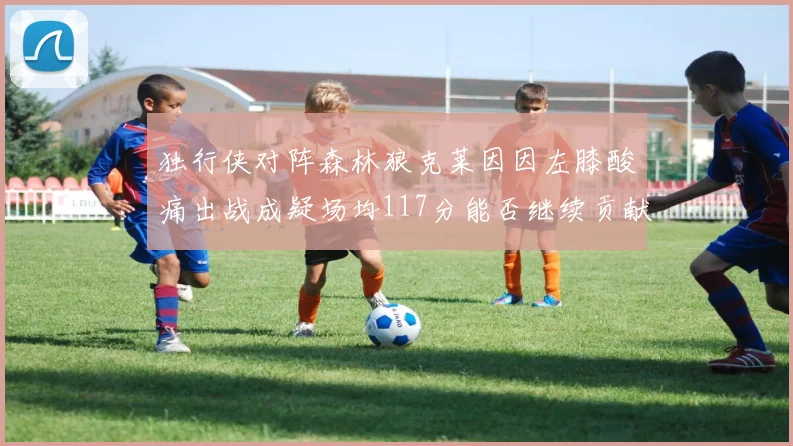 独行侠对阵森林狼克莱因因左膝酸痛出战成疑场均117分能否继续贡献
