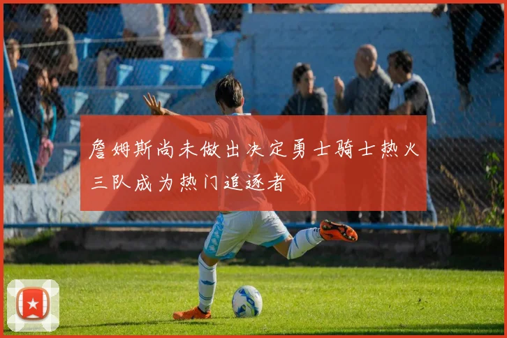 詹姆斯尚未做出决定勇士骑士热火三队成为热门追逐者