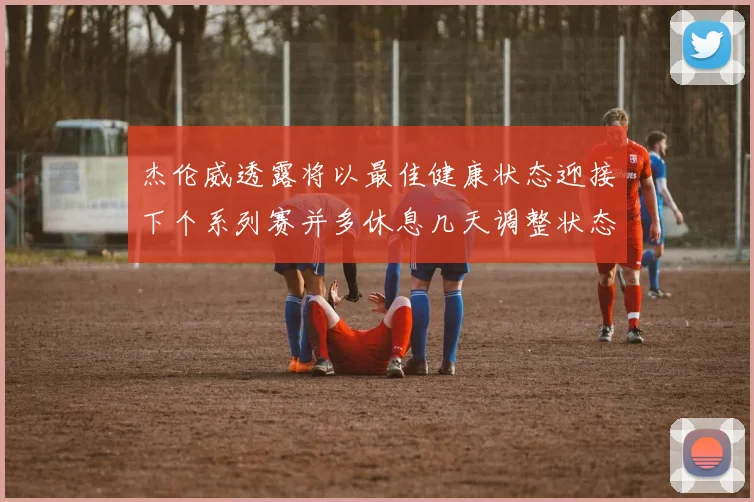 杰伦威透露将以最佳健康状态迎接下个系列赛并多休息几天调整状态