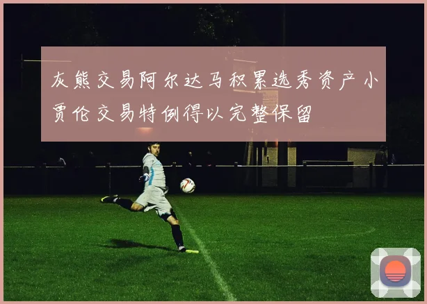 灰熊交易阿尔达马积累选秀资产小贾伦交易特例得以完整保留