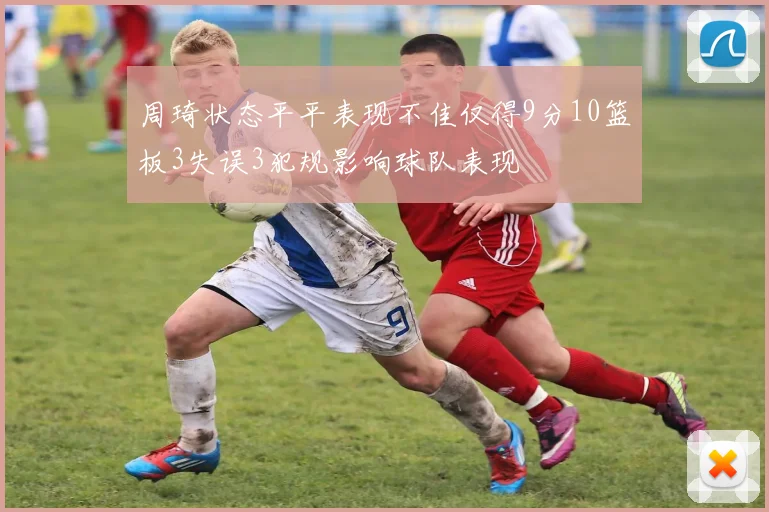 周琦状态平平表现不佳仅得9分10篮板3失误3犯规影响球队表现