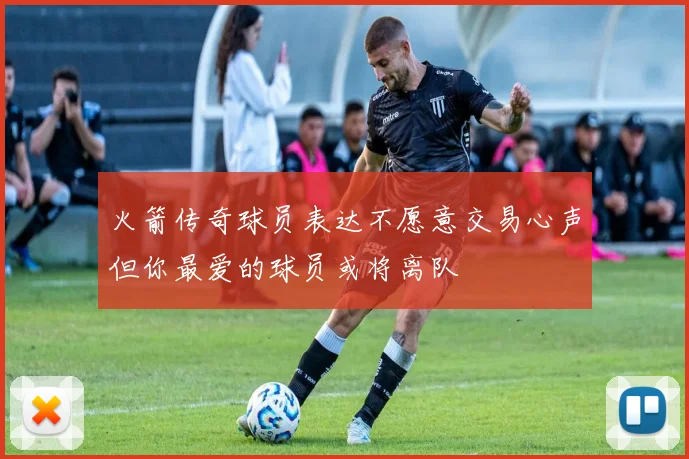 火箭传奇球员表达不愿意交易心声但你最爱的球员或将离队