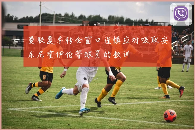 曼联夏季转会窗口谨慎应对吸取安东尼霍伊伦等球员的教训